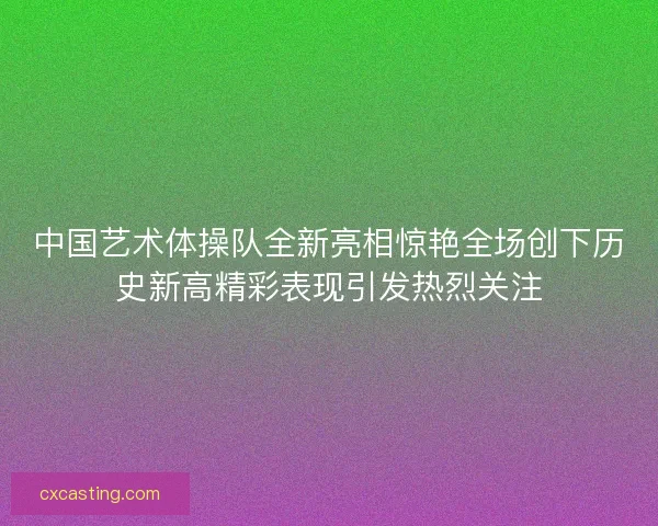 中国艺术体操队全新亮相惊艳全场创下历史新高精彩表现引发热烈关注