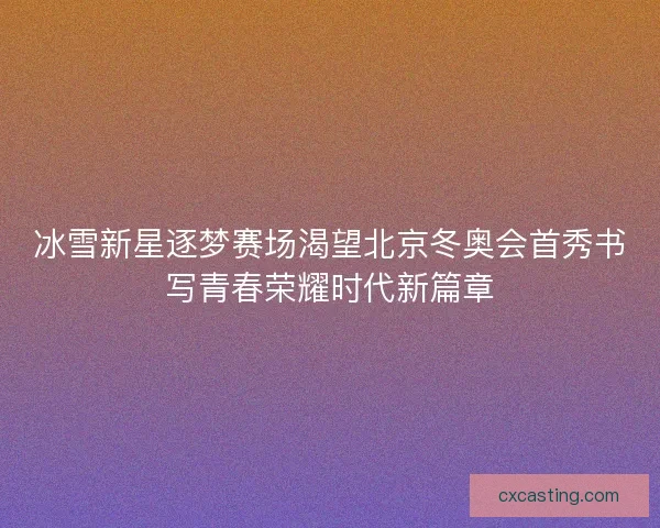 冰雪新星逐梦赛场渴望北京冬奥会首秀书写青春荣耀时代新篇章